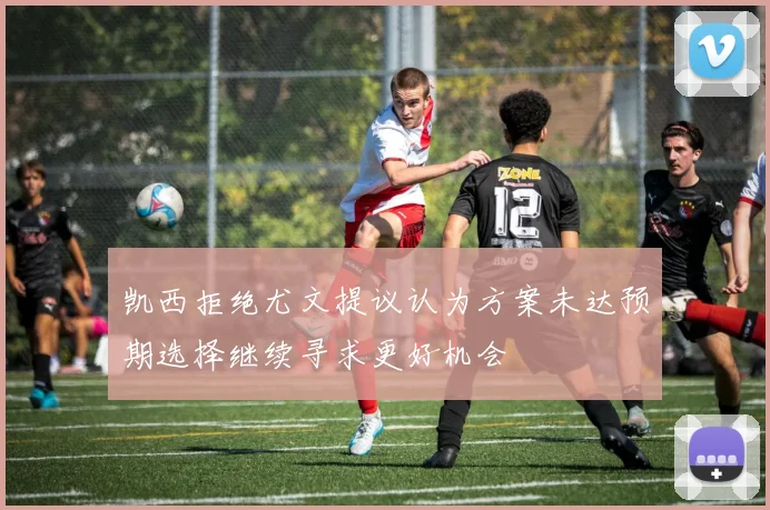 凯西拒绝尤文提议认为方案未达预期选择继续寻求更好机会